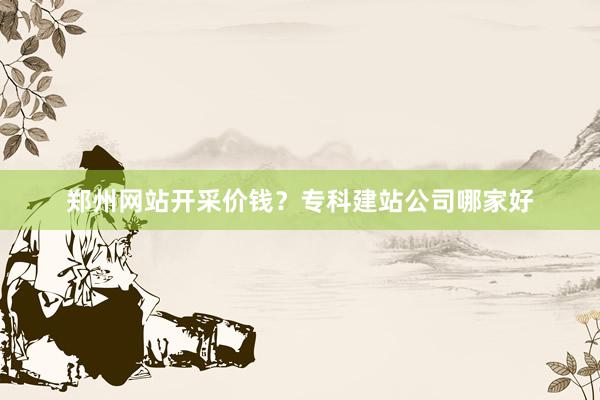 郑州网站开采价钱？专科建站公司哪家好