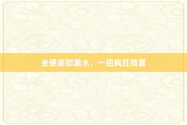 坐便底部漏水，一招疯狂措置
